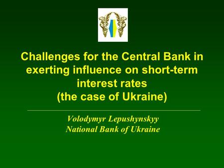 Challenges for the Central Bank in exerting influence on short-term interest rates (the case of Ukraine) Volodymyr Lepushynskyy National Bank of Ukraine.