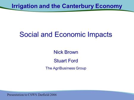 Presentation to CSWS Darfield 2006 Irrigation and the Canterbury Economy Social and Economic Impacts Nick Brown Stuart Ford The AgriBusiness Group.