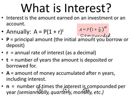 What is Interest? Interest is the amount earned on an investment or an account. Annually: A = P(1 + r) t P = principal amount (the initial amount you borrow.