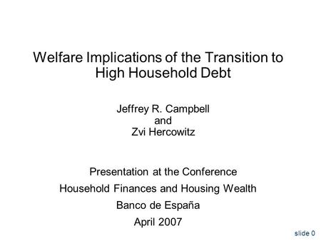 Slide 0 Welfare Implications of the Transition to High Household Debt Jeffrey R. Campbell and Zvi Hercowitz Presentation at the Conference Household Finances.
