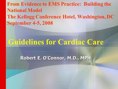 Guidelines for Cardiac Care Robert E. O’Connor, M.D., MPH From Evidence to EMS Practice: Building the National Model The Kellogg Conference Hotel, Washington,