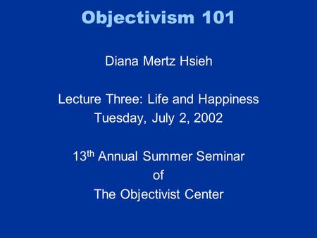 Objectivism 101 Diana Mertz Hsieh Lecture Three: Life and Happiness Tuesday, July 2, 2002 13 th Annual Summer Seminar of The Objectivist Center.
