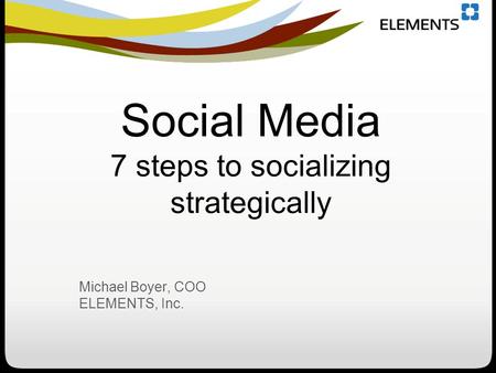 Social Media 7 steps to socializing strategically Michael Boyer, COO ELEMENTS, Inc.