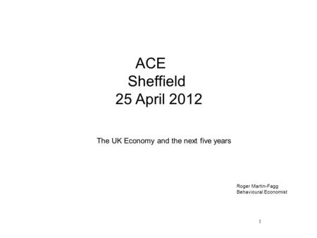 1 ACE Sheffield 25 April 2012 The UK Economy and the next five years Roger Martin-Fagg Behavioural Economist.