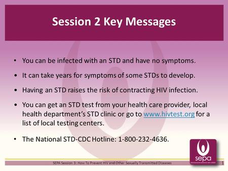 Session 2 Key Messages You can be infected with an STD and have no symptoms. It can take years for symptoms of some STDs to develop. Having an STD raises.