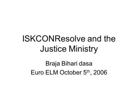 ISKCONResolve and the Justice Ministry Braja Bihari dasa Euro ELM October 5 th, 2006.