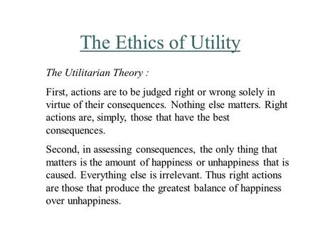The Ethics of Utility The Utilitarian Theory : First, actions are to be judged right or wrong solely in virtue of their consequences. Nothing else matters.