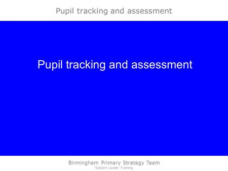 Birmingham Primary Strategy Team Subject Leader Training Pupil tracking and assessment.