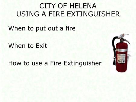 CITY OF HELENA USING A FIRE EXTINGUISHER When to put out a fire When to Exit How to use a Fire Extinguisher.