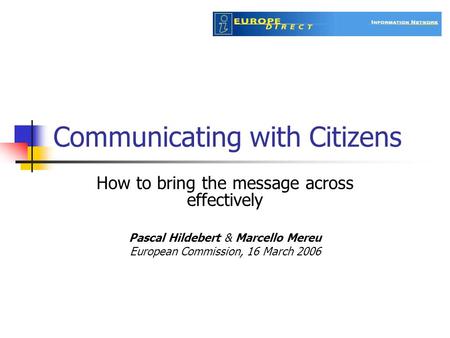 Communicating with Citizens How to bring the message across effectively Pascal Hildebert & Marcello Mereu European Commission, 16 March 2006.