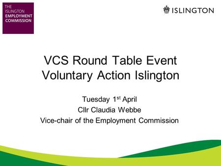 VCS Round Table Event Voluntary Action Islington Tuesday 1 st April Cllr Claudia Webbe Vice-chair of the Employment Commission.