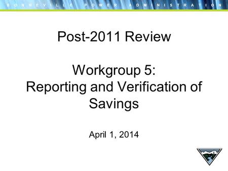 B O N N E V I L L E P O W E R A D M I N I S T R A T I O N Post-2011 Review Workgroup 5: Reporting and Verification of Savings April 1, 2014.