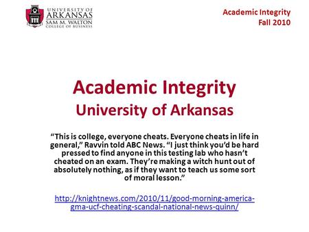 Academic Integrity Fall 2010 Academic Integrity University of Arkansas “This is college, everyone cheats. Everyone cheats in life in general,” Ravvin told.
