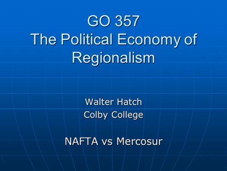 GO 357 The Political Economy of Regionalism Walter Hatch Colby College NAFTA vs Mercosur.