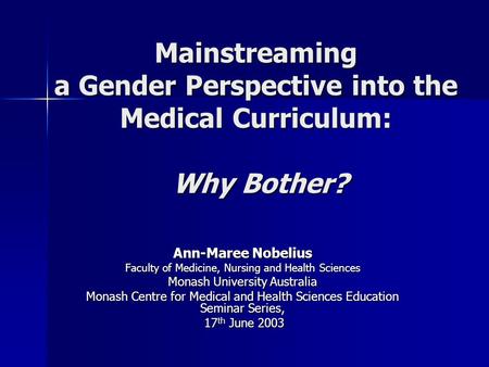 Mainstreaming a Gender Perspective into the Medical Curriculum: Why Bother? Ann-Maree Nobelius Faculty of Medicine, Nursing and Health Sciences Monash.
