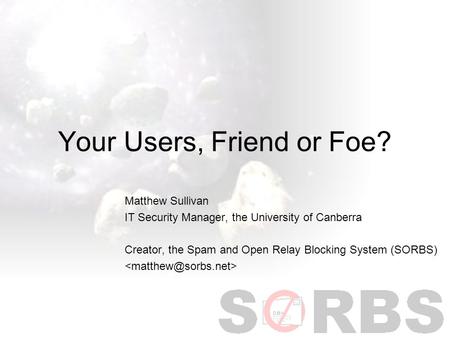 Your Users, Friend or Foe? Matthew Sullivan IT Security Manager, the University of Canberra Creator, the Spam and Open Relay Blocking System (SORBS)