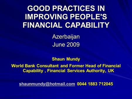 GOOD PRACTICES IN IMPROVING PEOPLE'S FINANCIAL CAPABILITY Azerbaijan June 2009 Shaun Mundy World Bank Consultant and Former Head of Financial Capability,