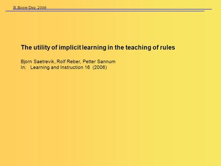 R.Borer Dez. 2006 The utility of implicit learning in the teaching of rules Bjorn Saetrevik, Rolf Reber, Petter Sannum In: Learning and Instruction 16.