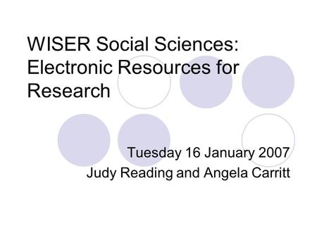 WISER Social Sciences: Electronic Resources for Research Tuesday 16 January 2007 Judy Reading and Angela Carritt.