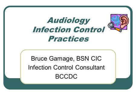 Audiology Infection Control Practices Bruce Gamage, BSN CIC Infection Control Consultant BCCDC.