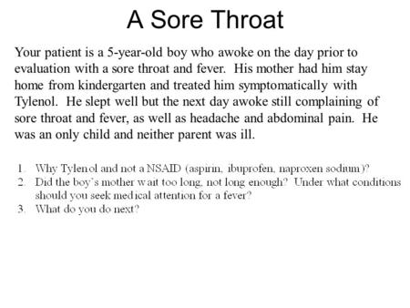 A Sore Throat Your patient is a 5-year-old boy who awoke on the day prior to evaluation with a sore throat and fever. His mother had him stay home from.