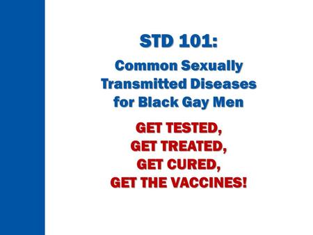 STD 101: Common Sexually Transmitted Diseases for Black Gay Men GET TESTED, GET TREATED, GET CURED, GET THE VACCINES!
