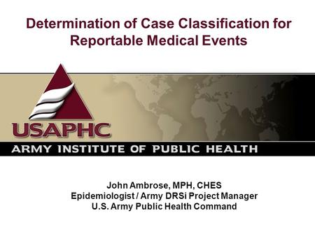 Determination of Case Classification for Reportable Medical Events John Ambrose, MPH, CHES Epidemiologist / Army DRSi Project Manager U.S. Army Public.