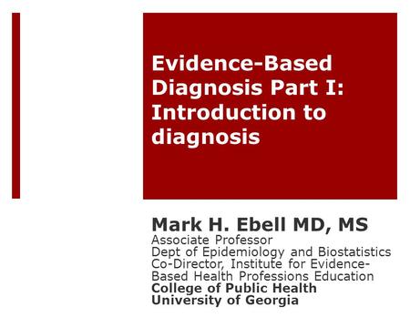Evidence-Based Diagnosis Part I: Introduction to diagnosis Mark H. Ebell MD, MS Associate Professor Dept of Epidemiology and Biostatistics Co-Director,