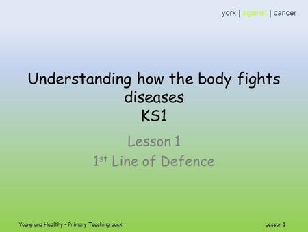 Understanding how the body fights diseases KS1 Lesson 1 1 st Line of Defence york | against | cancer Young and Healthy – Primary Teaching pack Lesson 1.
