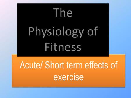 Acute/ Short term effects of exercise The Physiology of Fitness.