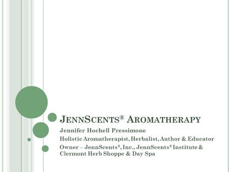 J ENN S CENTS ® A ROMATHERAPY Jennifer Hochell Pressimone Holistic Aromatherapist, Herbalist, Author & Educator Owner – JennScents ®, Inc., JennScents.