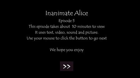 Inanimate Alice Episode 5 This episode takes about 10 minutes to view It uses text, video, sound and picture. Use your mouse to click the button to go.