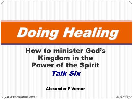 How to minister God’s Kingdom in the Power of the Spirit Talk Six Doing Healing Alexander F Venter 2015/04/29 Copyright Alexander Venter.