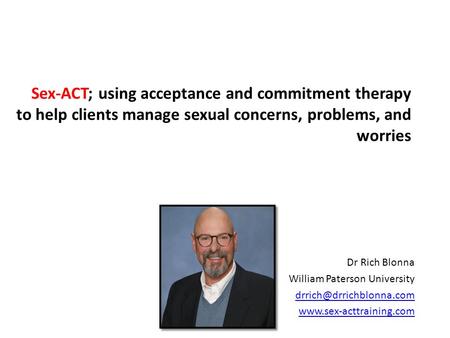 Sex-ACT; using acceptance and commitment therapy to help clients manage sexual concerns, problems, and worries Dr Rich Blonna William Paterson University.