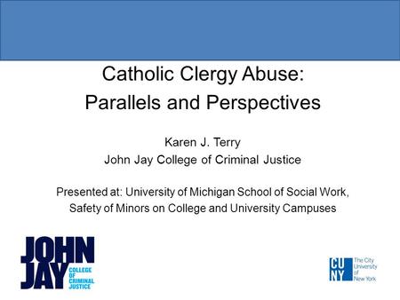 Catholic Clergy Abuse: Parallels and Perspectives Karen J. Terry John Jay College of Criminal Justice Presented at: University of Michigan School of Social.