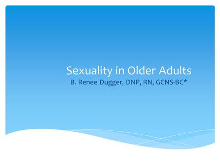 Sexuality in Older Adults B. Renee Dugger, DNP, RN, GCNS-BC*