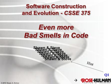 © 2010 Shawn A. Bohner Software Construction and Evolution - CSSE 375 Even more Bad Smells in Code Shawn & Steve Q1 Shawn & Steve Hint 
