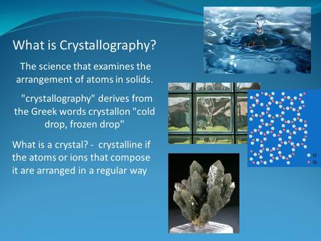 What is Crystallography? The science that examines the arrangement of atoms in solids. crystallography derives from the Greek words crystallon cold.