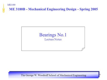 The George W. Woodruff School of Mechanical Engineering ME3180 1 ME 3180B - Mechanical Engineering Design - Spring 2005 Bearings No.1 Lecture Notes.