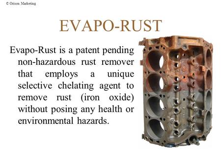 © Orison Marketing EVAPO-RUST Evapo-Rust is a patent pending non-hazardous rust remover that employs a unique selective chelating agent to remove rust.