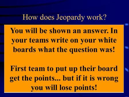 How does Jeopardy work? You will be shown an answer. In your teams write on your white boards what the question was! First team to put up their board.