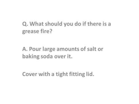 Q. What should you do if there is a grease fire? A. Pour large amounts of salt or baking soda over it. Cover with a tight fitting lid.