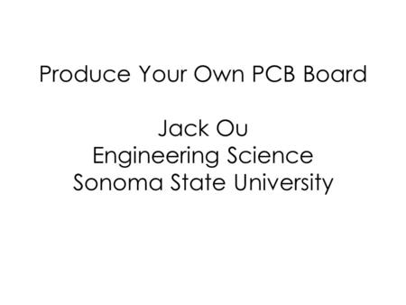 Produce Your Own PCB Board Jack Ou Engineering Science Sonoma State University.