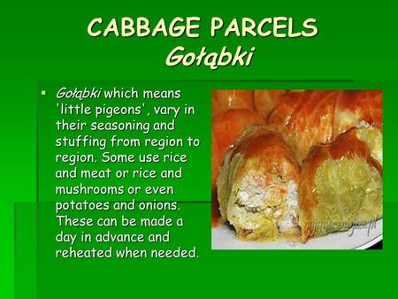 CABBAGE PARCELS Gołąbki  Gołąbki which means 'little pigeons', vary in their seasoning and stuffing from region to region. Some use rice and meat or rice.