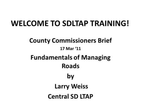 WELCOME TO SDLTAP TRAINING! County Commissioners Brief 17 Mar ‘11 Fundamentals of Managing Roads by Larry Weiss Central SD LTAP.