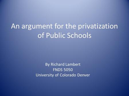 An argument for the privatization of Public Schools By Richard Lambert FNDS 5050 University of Colorado Denver.