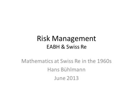 Risk Management EABH & Swiss Re Mathematics at Swiss Re in the 1960s Hans Bühlmann June 2013.