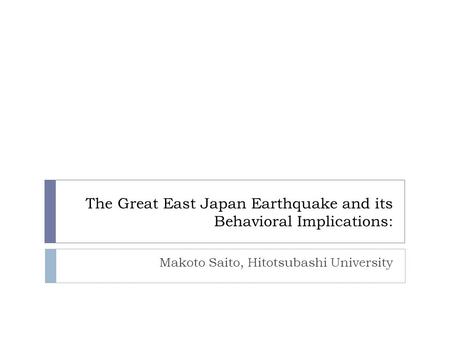 The Great East Japan Earthquake and its Behavioral Implications: Makoto Saito, Hitotsubashi University.