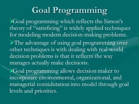 Goal Programming   Goal programming which reflects the Simon's theory of “satisficing” is widely applied techniques for modeling modern decision-making.