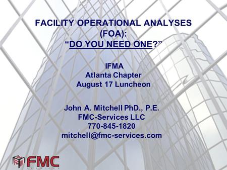 FACILITY OPERATIONAL ANALYSES (FOA): “DO YOU NEED ONE?” IFMA Atlanta Chapter August 17 Luncheon John A. Mitchell PhD., P.E. FMC-Services LLC 770-845-1820.